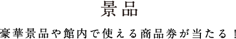 景品 豪華景品や館内で使える商品券が当たる！