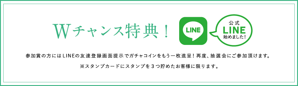 Wチャンス特典!参加賞の方にはLINEの友達登録画面提示でガチャコインをもう一枚進呈！再度、抽選会にご参加頂けます。※スタンプカードにスタンプを３つ貯めたお客様に限ります。